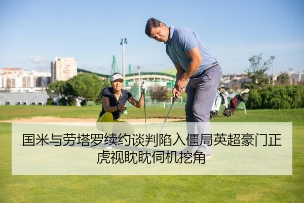 国米与劳塔罗续约谈判陷入僵局英超豪门正虎视眈眈伺机挖角